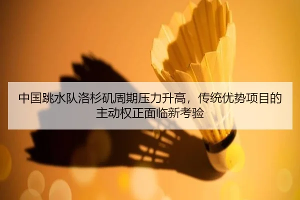 中国跳水队洛杉矶周期压力升高，传统优势项目的主动权正面临新考验